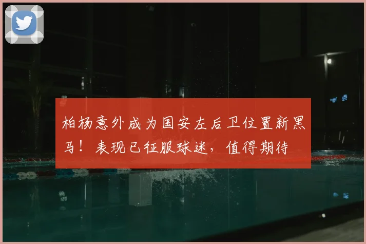 柏杨意外成为国安左后卫位置新黑马！表现已征服球迷，值得期待