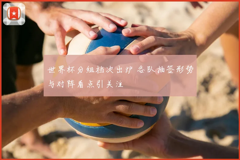 世界杯分组档次出炉 各队抽签形势与对阵看点引关注