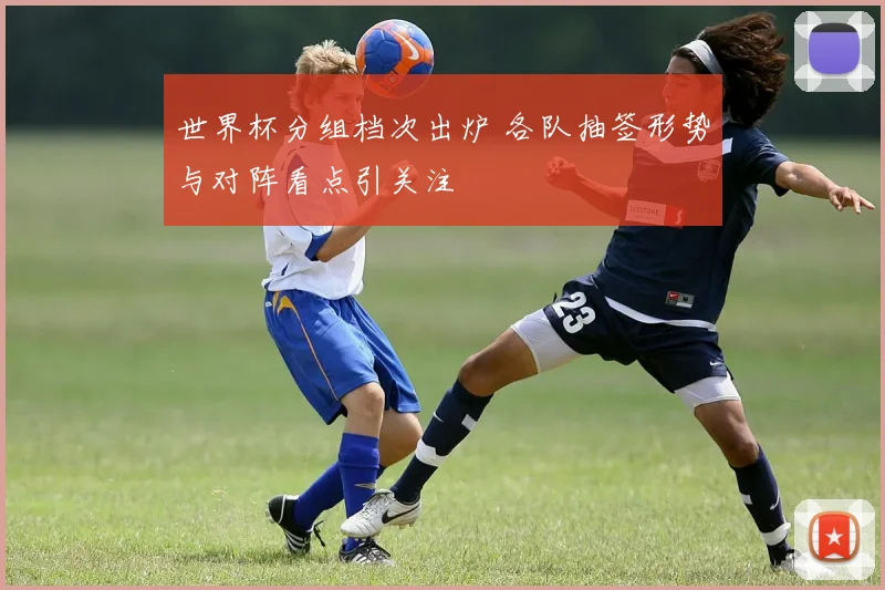 世界杯分组档次出炉 各队抽签形势与对阵看点引关注