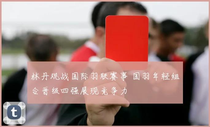 林丹观战国际羽联赛事 国羽年轻组合晋级四强展现竞争力