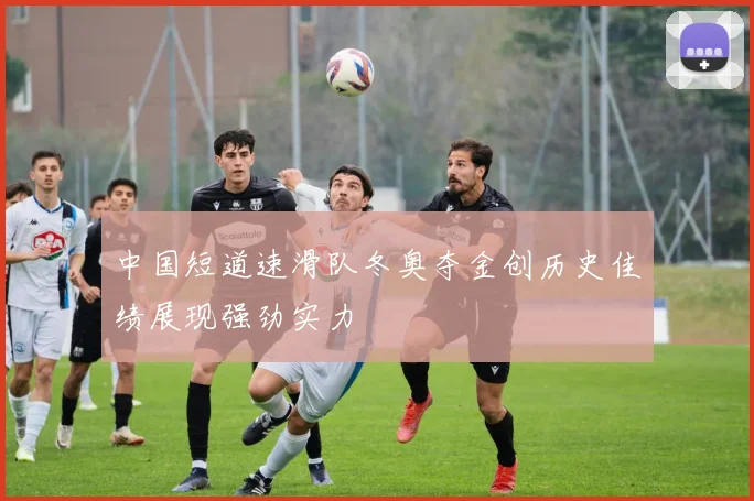 中国短道速滑队冬奥夺金创历史佳绩展现强劲实力