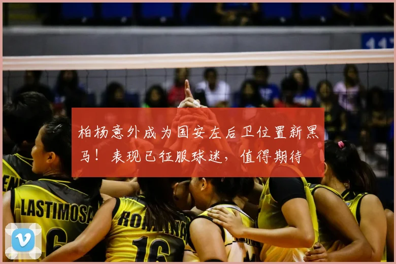 柏杨意外成为国安左后卫位置新黑马！表现已征服球迷，值得期待
