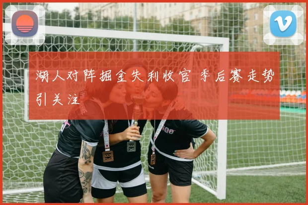 湖人对阵掘金失利收官 季后赛走势引关注
