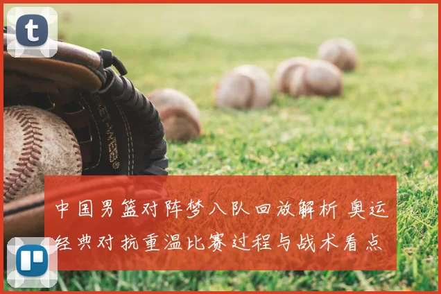 中国男篮对阵梦八队回放解析 奥运经典对抗重温比赛过程与战术看点