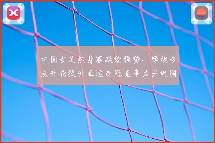 中国女足热身赛延续强势，锋线多点开花提升亚运夺冠竞争力并巩固防守