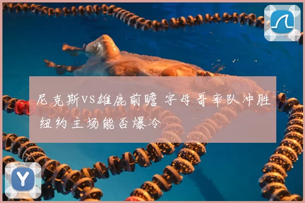 尼克斯vs雄鹿前瞻 字母哥率队冲胜 纽约主场能否爆冷