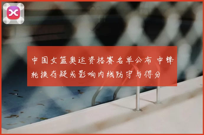 中国女篮奥运资格赛名单公布 中锋轮换存疑或影响内线防守与得分