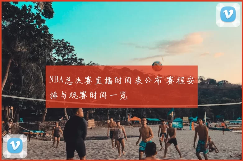 NBA总决赛直播时间表公布 赛程安排与观赛时间一览