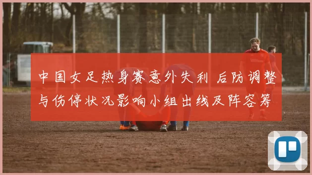 中国女足热身赛意外失利 后防调整与伤停状况影响小组出线及阵容筹备