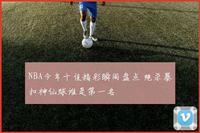 NBA今年十佳精彩瞬间盘点 绝杀暴扣神仙球谁是第一名