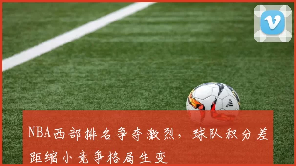 NBA西部排名争夺激烈，球队积分差距缩小竞争格局生变