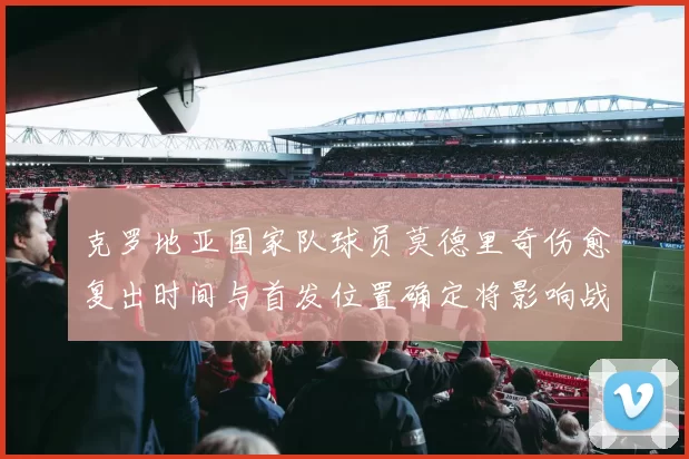 克罗地亚国家队球员莫德里奇伤愈复出时间与首发位置确定将影响战术部署