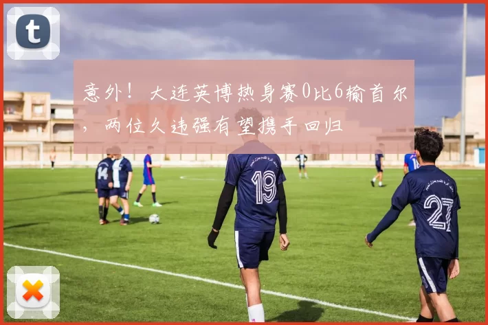 意外！大连英博热身赛0比6输首尔，两位久违强有望携手回归