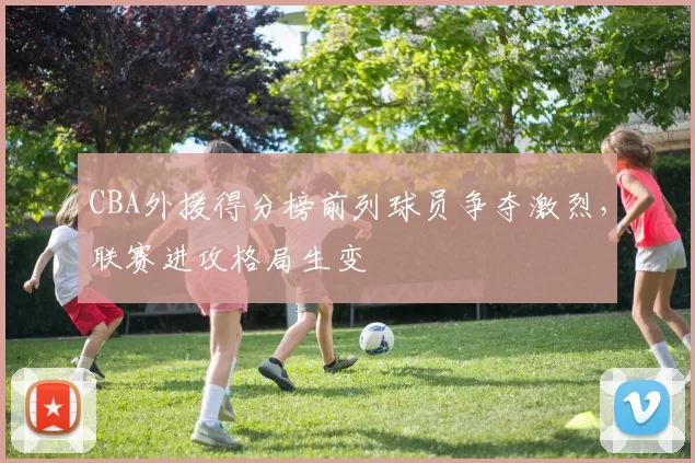 CBA外援得分榜前列球员争夺激烈，联赛进攻格局生变