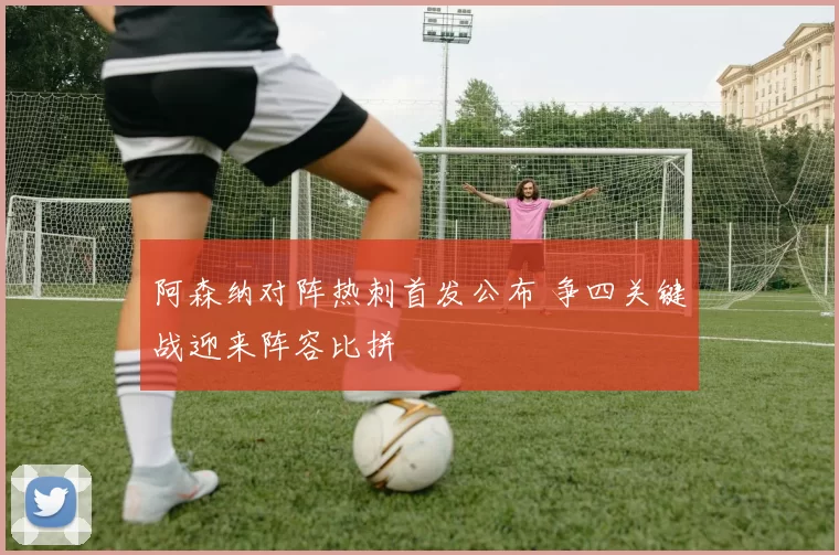阿森纳对阵热刺首发公布 争四关键战迎来阵容比拼