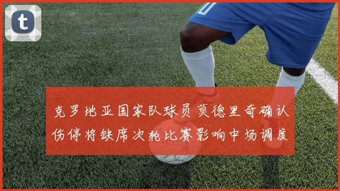 克罗地亚国家队球员莫德里奇确认伤停将缺席次轮比赛影响中场调度