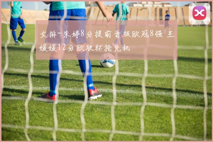 女排-朱婷8分提前晋级欧冠8强 王媛媛12分欧联杯抢先机