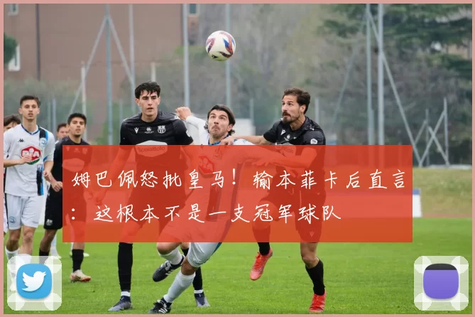 姆巴佩怒批皇马！输本菲卡后直言：这根本不是一支冠军球队