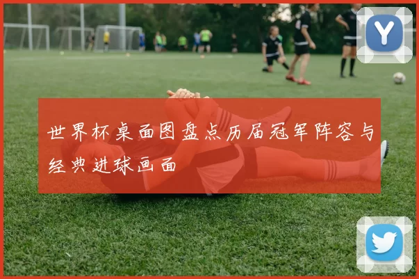 世界杯桌面图盘点历届冠军阵容与经典进球画面