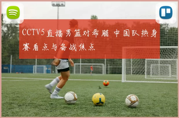 CCTV5直播男篮对希腊 中国队热身赛看点与备战焦点