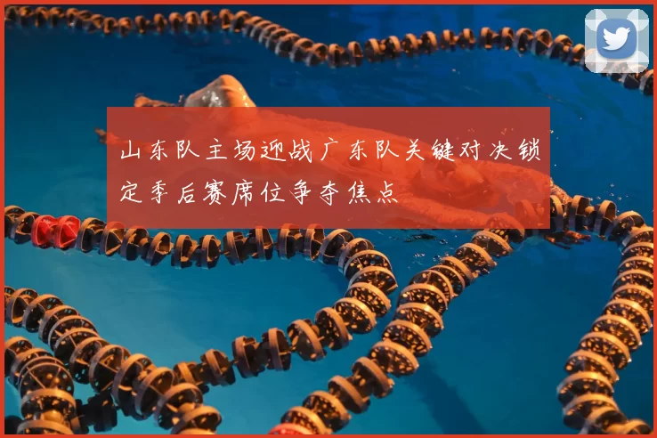 山东队主场迎战广东队关键对决锁定季后赛席位争夺焦点