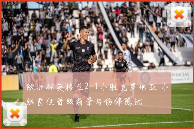 欧洲杯英格兰2-1小胜克罗地亚 小组首位晋级前景与伤停隐忧