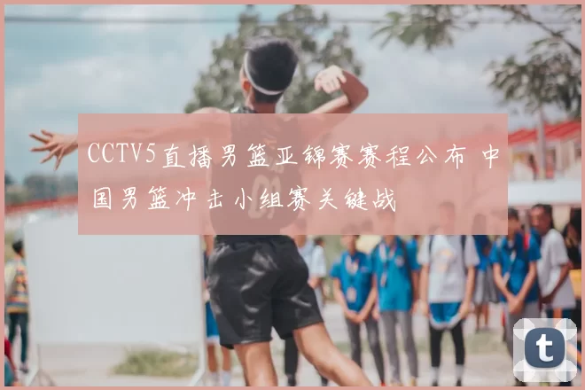 CCTV5直播男篮亚锦赛赛程公布 中国男篮冲击小组赛关键战