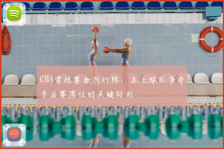 CBA常规赛激烈对阵，本土球队争夺季后赛席位的关键时刻