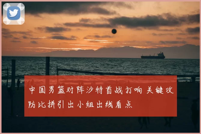 中国男篮对阵沙特首战打响 关键攻防比拼引出小组出线看点