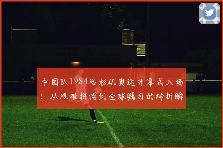 中国队1984洛杉矶奥运开幕式入场：从艰难拼搏到全球瞩目的转折瞬间