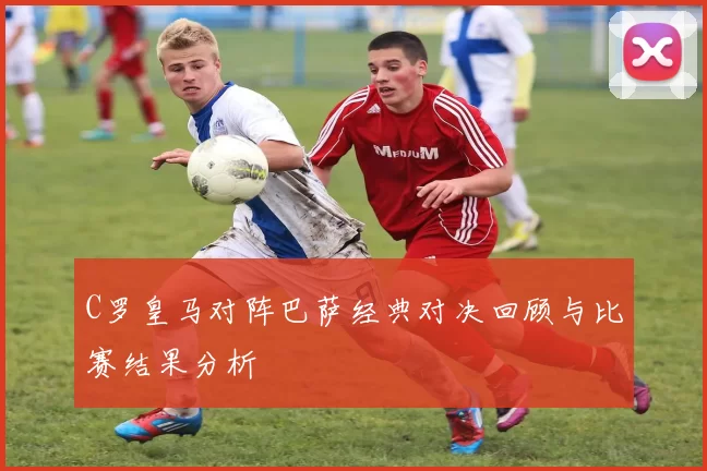 C罗皇马对阵巴萨经典对决回顾与比赛结果分析