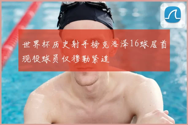 世界杯历史射手榜克洛泽16球居首现役球员仅穆勒紧追