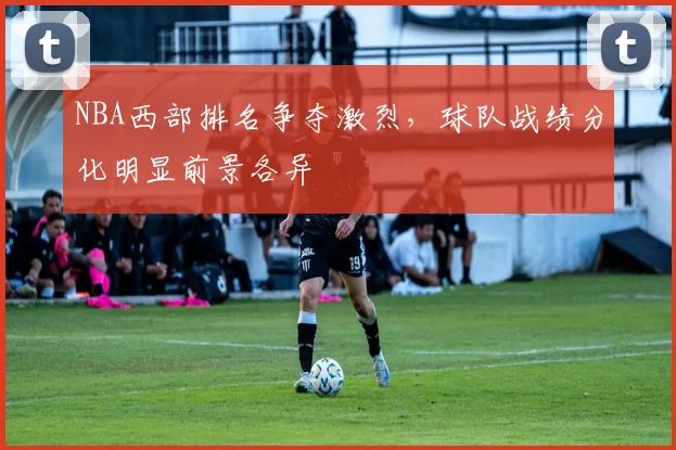 NBA西部排名争夺激烈，球队战绩分化明显前景各异