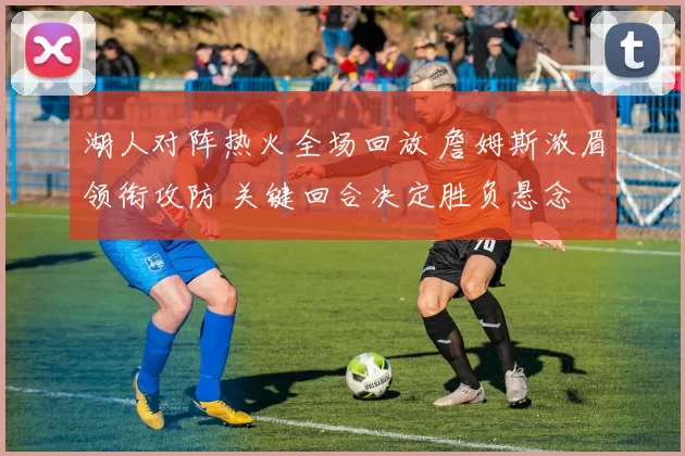 湖人对阵热火全场回放 詹姆斯浓眉领衔攻防 关键回合决定胜负悬念