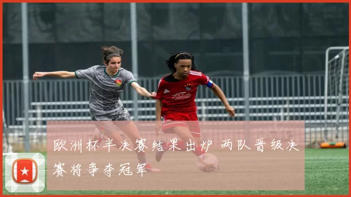 欧洲杯半决赛结果出炉 两队晋级决赛将争夺冠军