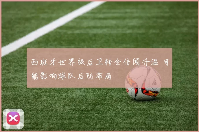 西班牙世界级后卫转会传闻升温 可能影响球队后防布局