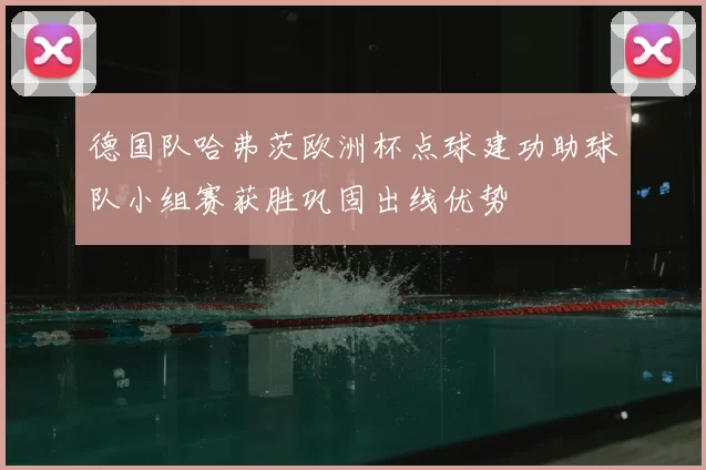 德国队哈弗茨欧洲杯点球建功助球队小组赛获胜巩固出线优势