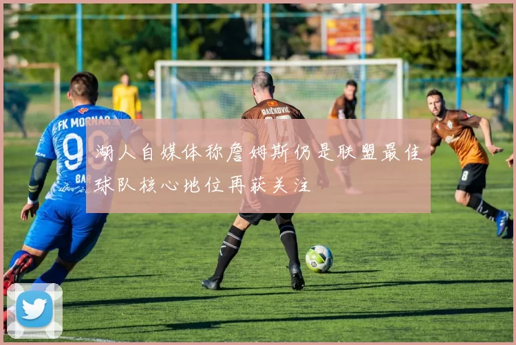 湖人自媒体称詹姆斯仍是联盟最佳球队核心地位再获关注