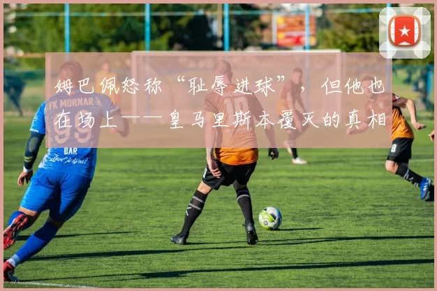 姆巴佩怒称“耻辱进球”，但他也在场上——皇马里斯本覆灭的真相与出路