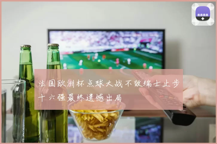 法国欧洲杯点球大战不敌瑞士止步十六强最终遗憾出局