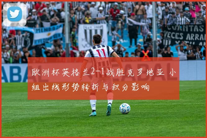 欧洲杯英格兰2-1战胜克罗地亚 小组出线形势转折与积分影响