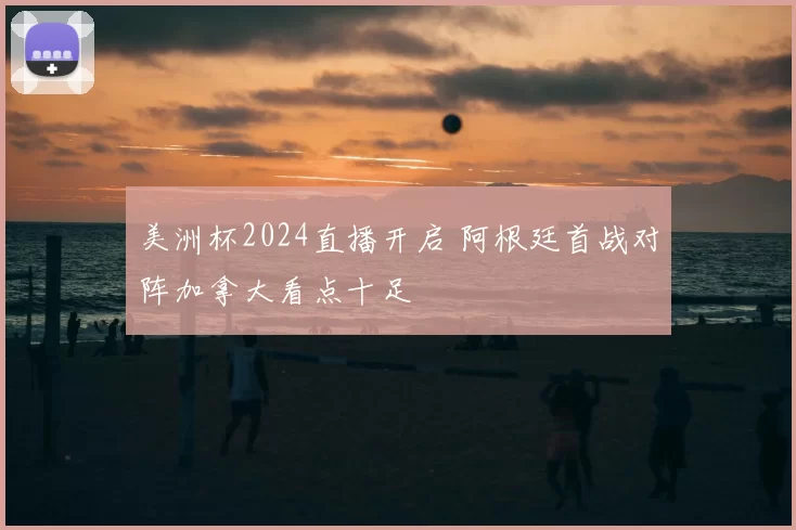 美洲杯2024直播开启 阿根廷首战对阵加拿大看点十足