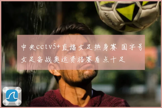 中央cctv5+直播女足热身赛 国字号女足备战奥运资格赛看点十足