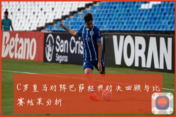 C罗皇马对阵巴萨经典对决回顾与比赛结果分析