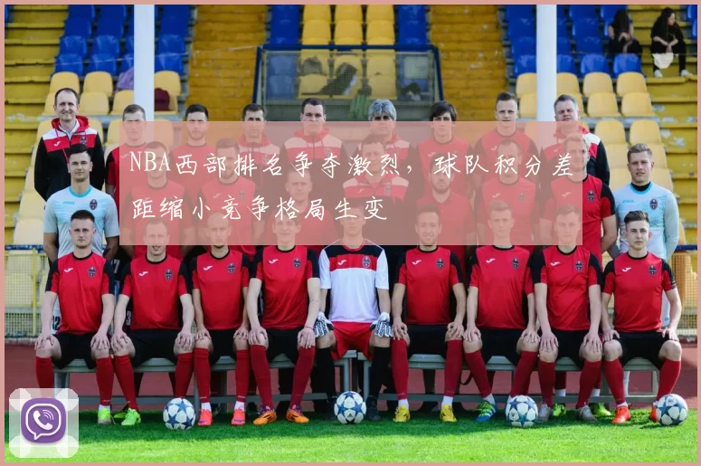 NBA西部排名争夺激烈，球队积分差距缩小竞争格局生变