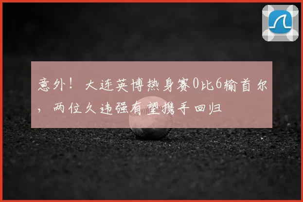 意外！大连英博热身赛0比6输首尔，两位久违强有望携手回归