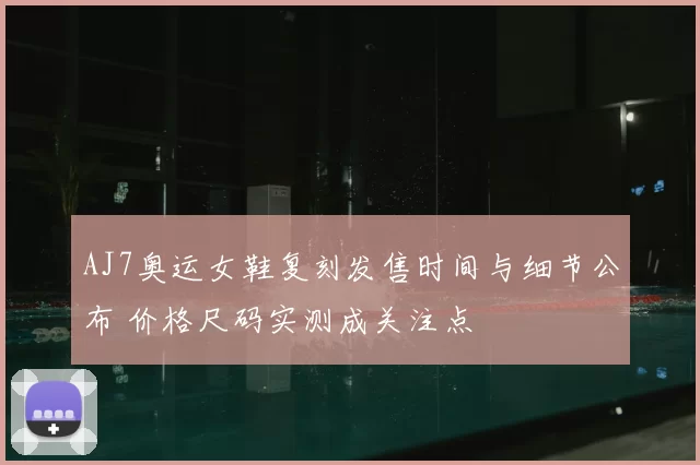 AJ7奥运女鞋复刻发售时间与细节公布 价格尺码实测成关注点