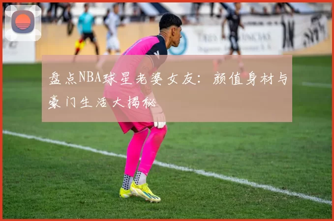 盘点NBA球星老婆女友：颜值身材与豪门生活大揭秘