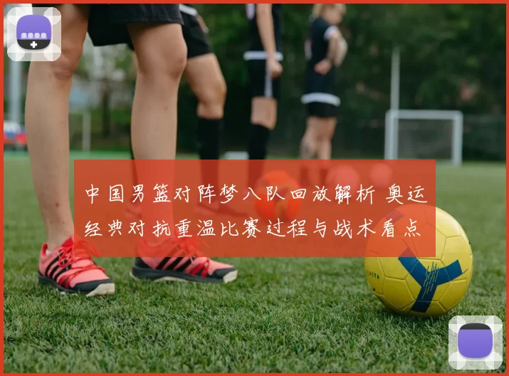 中国男篮对阵梦八队回放解析 奥运经典对抗重温比赛过程与战术看点