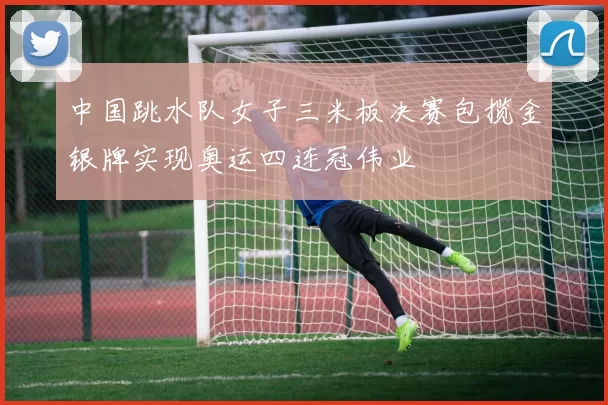 中国跳水队女子三米板决赛包揽金银牌实现奥运四连冠伟业